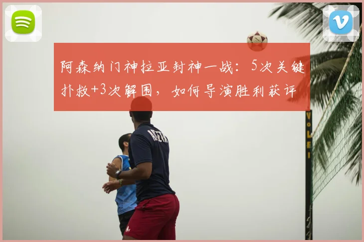 阿森纳门神拉亚封神一战：5次关键扑救+3次解围，如何导演胜利获评最佳？