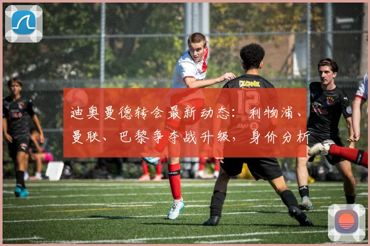 迪奥曼德转会最新动态:利物浦、曼联、巴黎争夺战升级,身价分析与球队适配性探讨