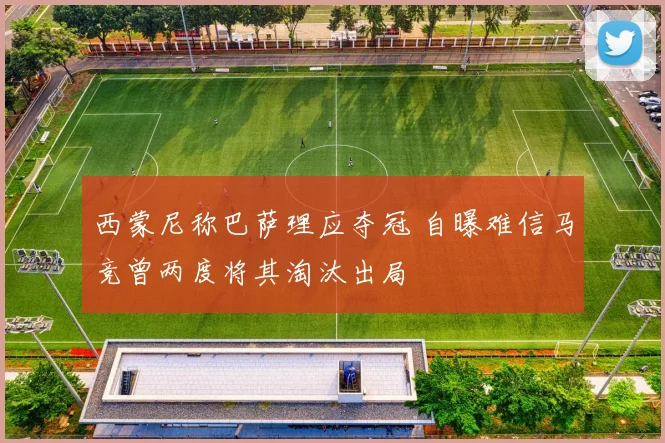 西蒙尼称巴萨理应夺冠 自曝难信马竞曾两度将其淘汰出局