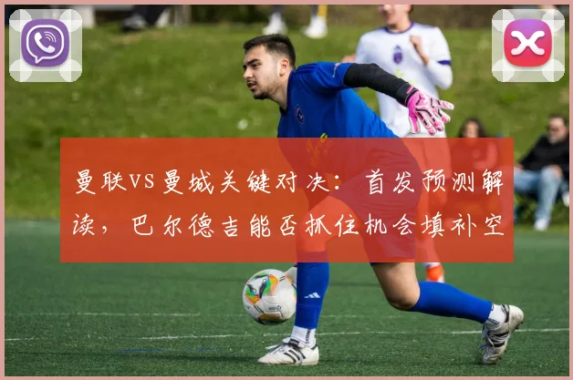 曼联vs曼城关键对决:首发预测解读,巴尔德吉能否抓住机会填补空缺?