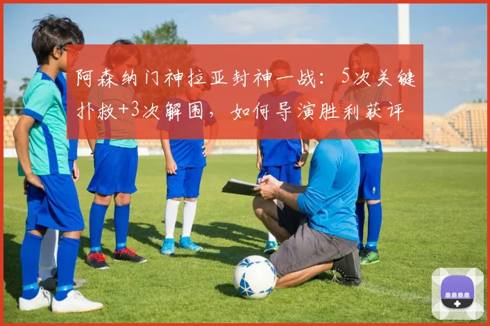 阿森纳门神拉亚封神一战：5次关键扑救+3次解围，如何导演胜利获评最佳？