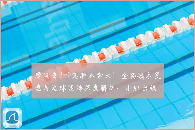 摩洛哥3-0完胜加拿大！全场战术复盘与进球集锦深度解析，小组出线形势分析