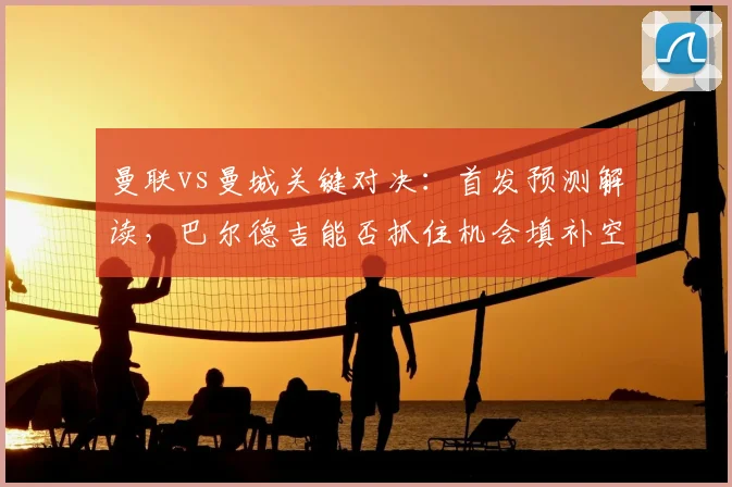 曼联vs曼城关键对决：首发预测解读，巴尔德吉能否抓住机会填补空缺？